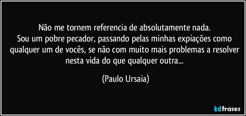 Não me tornem referencia de absolutamente nada. 
Sou um pobre pecador, passando pelas minhas expiações como qualquer um de vocês, se não com muito mais problemas a resolver nesta vida do que qualquer outra... (Paulo Ursaia)