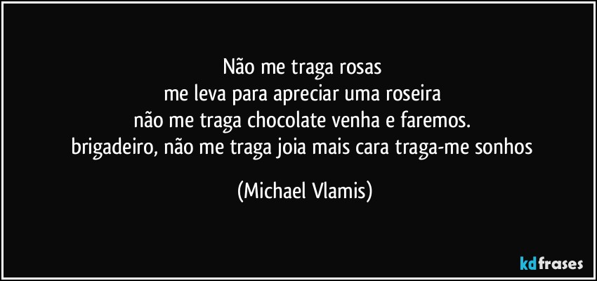 Não me traga rosas 
me leva para apreciar uma roseira 
não me traga chocolate  venha e faremos. 
brigadeiro, não  me traga joia mais cara traga-me sonhos (Michael Vlamis)