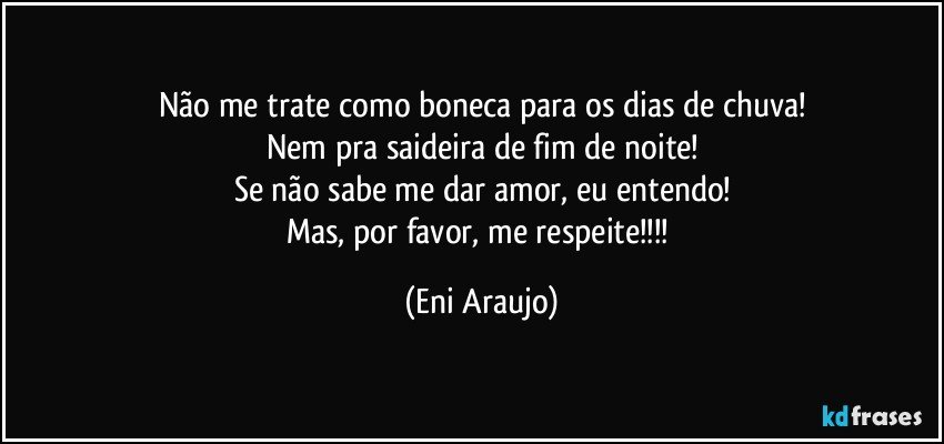 Não me trate como boneca para os dias de chuva!
Nem pra saideira de fim de noite!
Se não sabe me dar amor, eu entendo!
Mas, por favor, me respeite!!! (Eni Araujo)