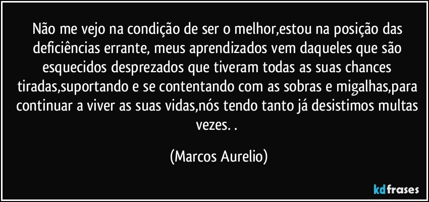 Não me vejo na condição de ser o melhor,estou na posição das deficiências errante, meus aprendizados vem daqueles que são esquecidos desprezados que tiveram todas as suas chances tiradas,suportando e se contentando com as sobras e migalhas,para continuar a viver as suas vidas,nós tendo tanto já desistimos multas vezes. . (Marcos Aurelio)