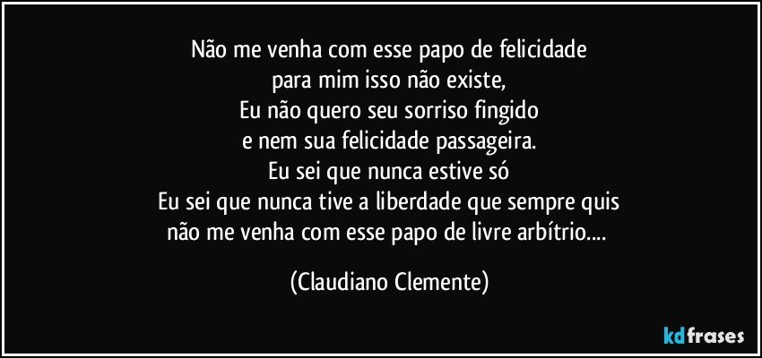 Não me venha com esse papo de felicidade
para mim isso não existe,
Eu não quero seu sorriso fingido
e nem sua felicidade passageira.
Eu sei que nunca estive só
Eu sei que nunca tive a liberdade que sempre quis
não me venha com esse papo de livre arbítrio... (Claudiano Clemente)