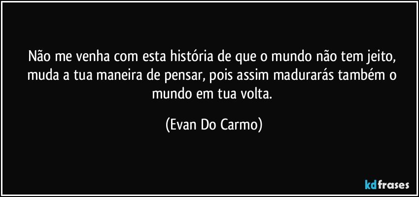 Não me venha com esta história de que o mundo não tem jeito, muda a tua maneira de pensar, pois assim madurarás também o mundo em tua volta. (Evan Do Carmo)