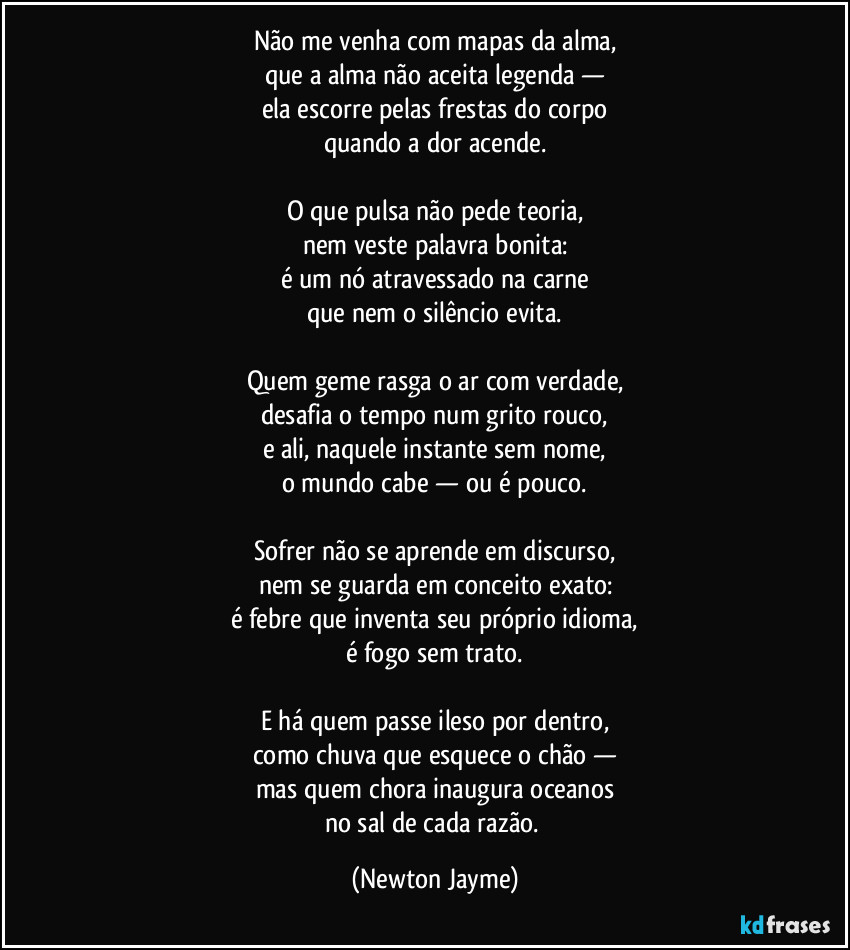 Não me venha com mapas da alma,
que a alma não aceita legenda —
ela escorre pelas frestas do corpo
quando a dor acende.

O que pulsa não pede teoria,
nem veste palavra bonita:
é um nó atravessado na carne
que nem o silêncio evita.

Quem geme rasga o ar com verdade,
desafia o tempo num grito rouco,
e ali, naquele instante sem nome,
o mundo cabe — ou é pouco.

Sofrer não se aprende em discurso,
nem se guarda em conceito exato:
é febre que inventa seu próprio idioma,
é fogo sem trato.

E há quem passe ileso por dentro,
como chuva que esquece o chão —
mas quem chora inaugura oceanos
no sal de cada razão. (Newton Jayme)