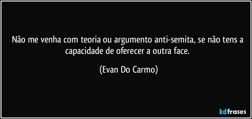 Não me venha com teoria ou argumento anti-semita, se não tens a capacidade de oferecer a outra face. (Evan Do Carmo)