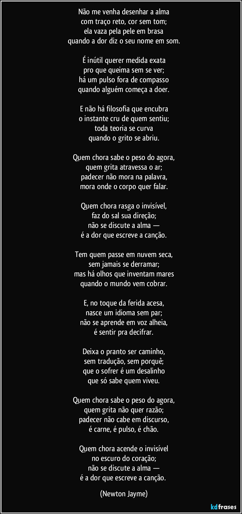 Não me venha desenhar a alma
com traço reto, cor sem tom;
ela vaza pela pele em brasa
quando a dor diz o seu nome em som.

É inútil querer medida exata
pro que queima sem se ver;
há um pulso fora de compasso
quando alguém começa a doer.

E não há filosofia que encubra
o instante cru de quem sentiu;
toda teoria se curva
quando o grito se abriu.

Quem chora sabe o peso do agora,
quem grita atravessa o ar;
padecer não mora na palavra,
mora onde o corpo quer falar.

Quem chora rasga o invisível,
faz do sal sua direção;
não se discute a alma —
é a dor que escreve a canção.

Tem quem passe em nuvem seca,
sem jamais se derramar;
mas há olhos que inventam mares
quando o mundo vem cobrar.

E, no toque da ferida acesa,
nasce um idioma sem par;
não se aprende em voz alheia,
é sentir pra decifrar.

Deixa o pranto ser caminho,
sem tradução, sem porquê;
que o sofrer é um desalinho
que só sabe quem viveu.

Quem chora sabe o peso do agora,
quem grita não quer razão;
padecer não cabe em discurso,
é carne, é pulso, é chão.

Quem chora acende o invisível
no escuro do coração;
não se discute a alma —
é a dor que escreve a canção. (Newton Jayme)