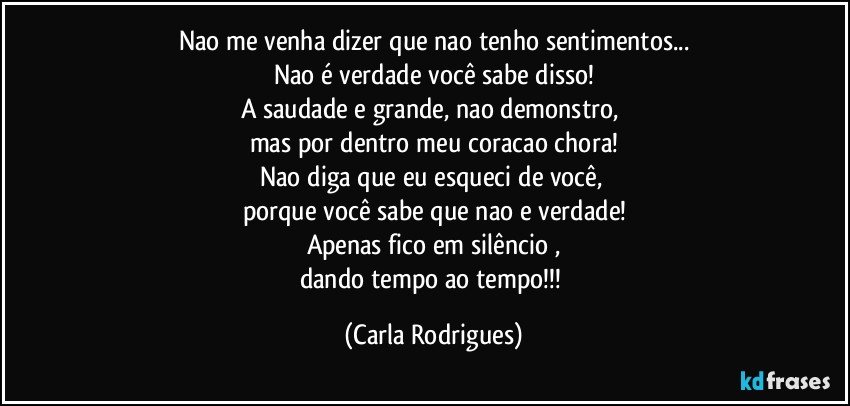 Nao me venha dizer que nao tenho sentimentos...
Nao é verdade você sabe disso!
A saudade e grande, nao demonstro, 
mas por dentro meu coracao chora!
Nao diga que eu esqueci de você, 
porque você sabe que nao e verdade!
Apenas fico em silêncio ,
dando tempo ao tempo!!! (Carla Rodrigues)