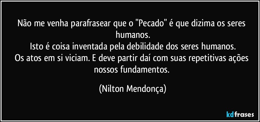 Não me venha parafrasear que o "Pecado" é que dizima os seres humanos.
Isto é coisa inventada pela debilidade dos seres humanos.
Os atos em si viciam. E deve partir daí com suas repetitivas ações nossos fundamentos. (Nilton Mendonça)