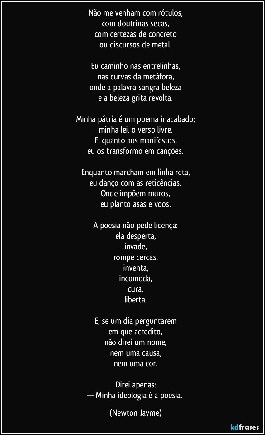 Não me venham com rótulos,
com doutrinas secas,
com certezas de concreto
ou discursos de metal.

Eu caminho nas entrelinhas,
nas curvas da metáfora,
onde a palavra sangra beleza
e a beleza grita revolta.

Minha pátria é um poema inacabado;
minha lei, o verso livre.
E, quanto aos manifestos,
eu os transformo em canções.

Enquanto marcham em linha reta,
eu danço com as reticências.
Onde impõem muros,
eu planto asas e voos.

A poesia não pede licença:
ela desperta,
invade,
rompe cercas,
inventa,
incomoda,
cura,
liberta.

E, se um dia perguntarem
em que acredito,
não direi um nome,
nem uma causa,
nem uma cor.

Direi apenas:
— Minha ideologia é a poesia. (Newton Jayme)