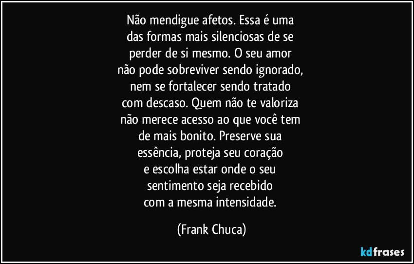 Não mendigue afetos. Essa é uma 
das formas mais silenciosas de se 
perder de si mesmo. O seu amor 
não pode sobreviver sendo ignorado, 
nem se fortalecer sendo tratado 
com descaso. Quem não te valoriza 
não merece acesso ao que você tem 
de mais bonito. Preserve sua 
essência, proteja seu coração 
e escolha estar onde o seu 
sentimento seja recebido 
com a mesma intensidade. (Frank Chuca)