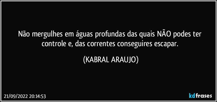 Não mergulhes em águas profundas das quais NÃO podes ter controle e, das correntes conseguires escapar. (KABRAL ARAUJO)