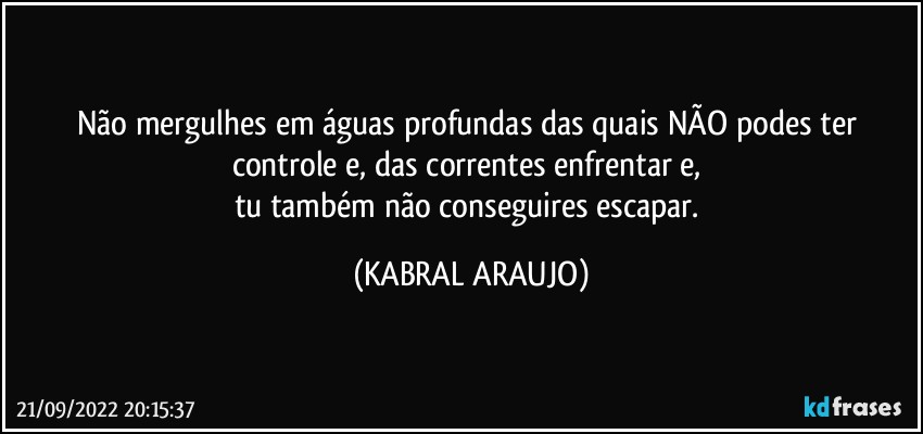 Não mergulhes em águas profundas das quais NÃO podes ter controle e, das correntes enfrentar e, 
tu também não conseguires escapar. (KABRAL ARAUJO)