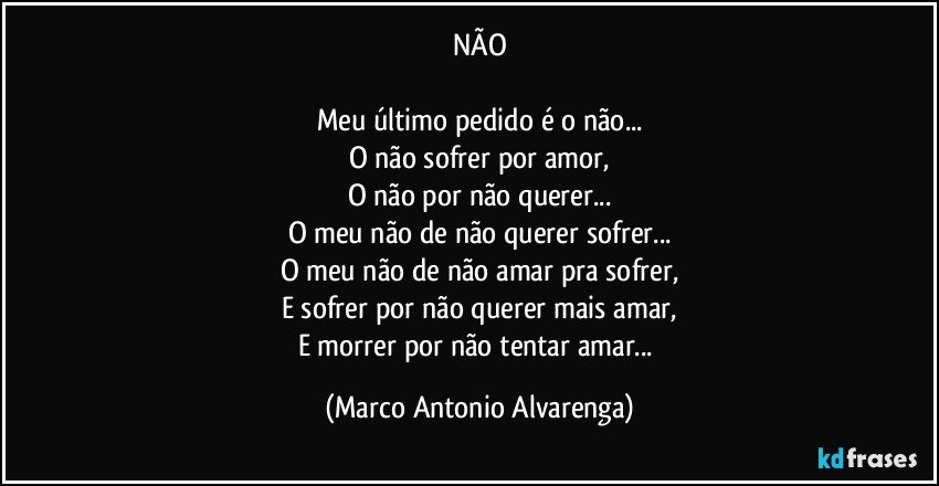 NÃO

Meu último pedido é o não...
O não sofrer por amor,
O não por não querer...
O meu não de não querer sofrer...
O meu não de não amar pra sofrer,
E sofrer por não querer mais amar,
E morrer por não tentar amar... (Marco Antonio Alvarenga)