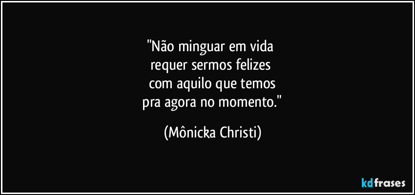 "Não minguar em vida 
requer sermos felizes 
com aquilo que temos
 pra agora no momento." (Mônicka Christi)