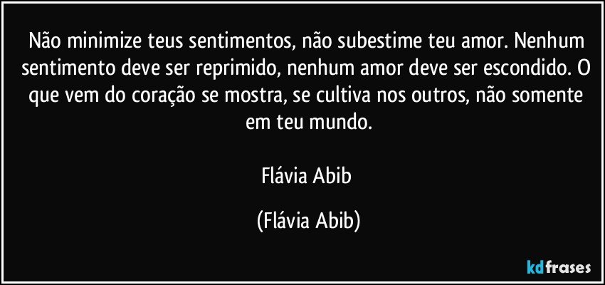 Não minimize teus sentimentos, não subestime teu amor. Nenhum sentimento deve ser reprimido, nenhum amor deve ser escondido. O que vem do coração se mostra, se cultiva nos outros, não somente em teu mundo.

Flávia Abib (Flávia Abib)