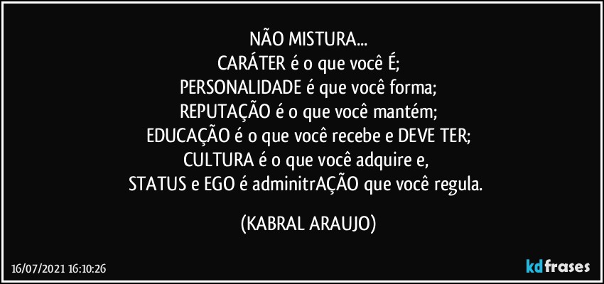 NÃO MISTURA...
CARÁTER é o que você É;
PERSONALIDADE é que você forma;
REPUTAÇÃO é o que você mantém;
EDUCAÇÃO é o que você recebe e DEVE TER;
CULTURA é o que você adquire e, 
STATUS e EGO é adminitrAÇÃO que você regula. (KABRAL ARAUJO)