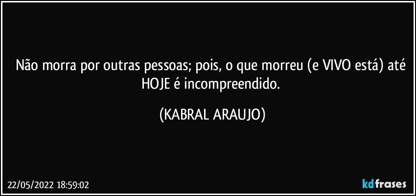 Não morra por outras pessoas; pois, o que morreu (e VIVO está) até HOJE é incompreendido. (KABRAL ARAUJO)