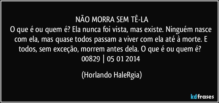 NÃO MORRA SEM TÊ-LA
O que é ou quem é? Ela nunca foi vista, mas existe. Ninguém nasce com ela, mas quase todos passam a viver com ela até à morte. E todos, sem exceção, morrem antes dela. O que é ou quem é?  
00829 | 05/01/2014 (Horlando HaleRgia)