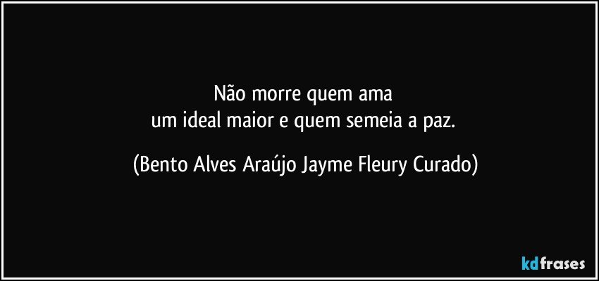 Não morre quem ama 
um ideal maior e quem semeia a paz. (Bento Alves Araújo Jayme Fleury Curado)