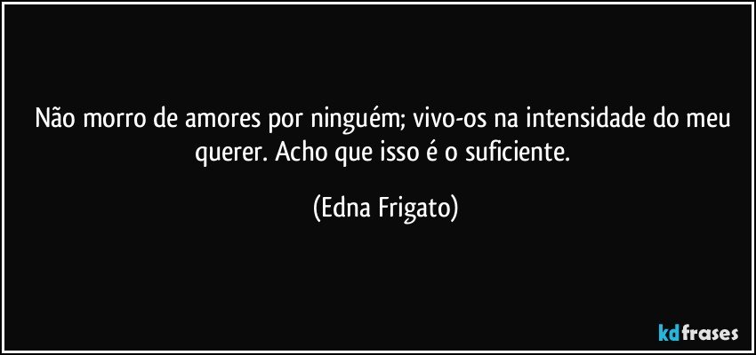 Não morro de amores por ninguém; vivo-os na intensidade do meu querer. Acho que isso é o suficiente. (Edna Frigato)