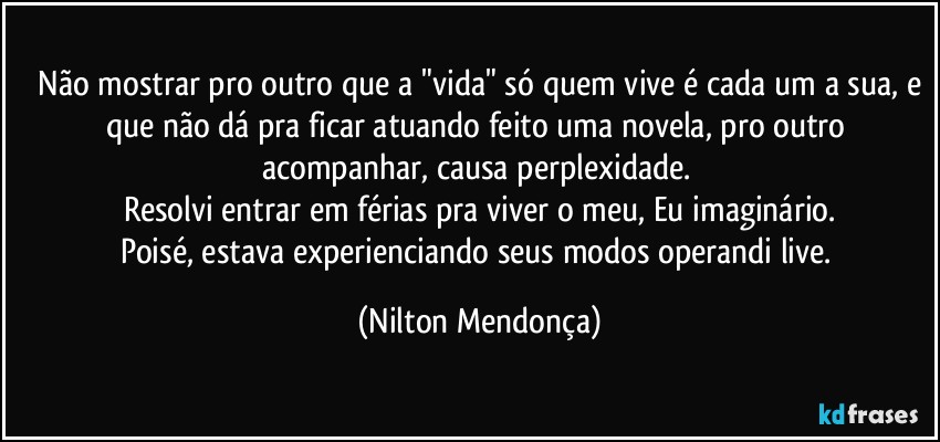 ⁠Não mostrar pro outro que a "vida" só quem vive é cada um a sua, e que não dá pra ficar atuando feito uma novela, pro outro acompanhar, causa perplexidade. 
Resolvi entrar em férias pra viver o meu, Eu imaginário.
Poisé, estava experienciando seus modos operandi live. (Nilton Mendonça)