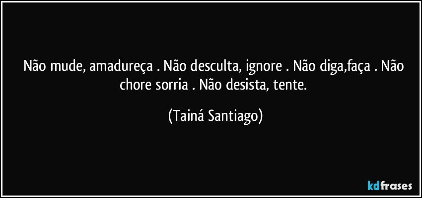 Não mude, amadureça . Não desculta, ignore . Não diga,faça . Não chore sorria . Não desista, tente. (Tainá Santiago)