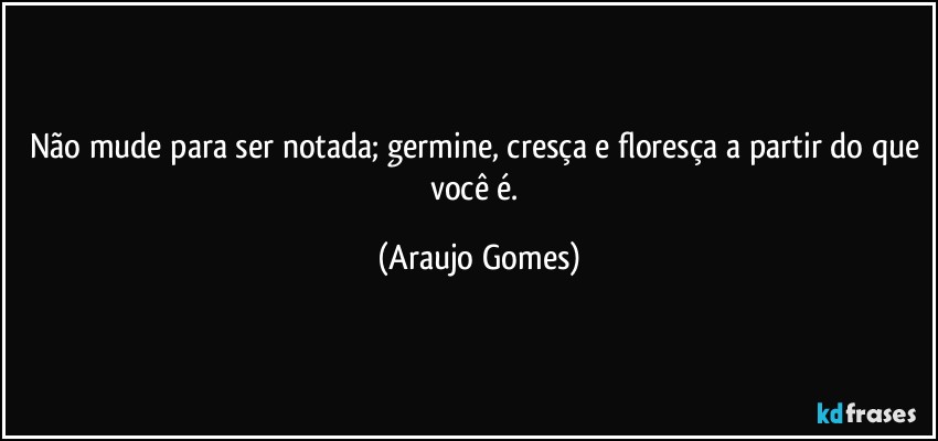 Não mude para ser notada; germine, cresça e floresça a partir do que você é. (Araujo Gomes)