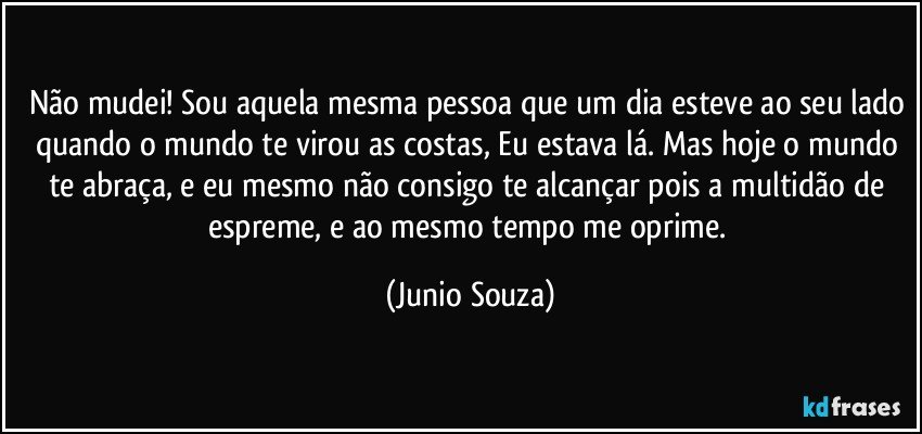 Não mudei! Sou aquela mesma pessoa que um dia esteve ao seu lado quando o mundo te virou as costas, Eu estava lá. Mas hoje o mundo te abraça, e eu mesmo não consigo te alcançar pois a multidão de espreme, e ao mesmo tempo me oprime. (Junio Souza)