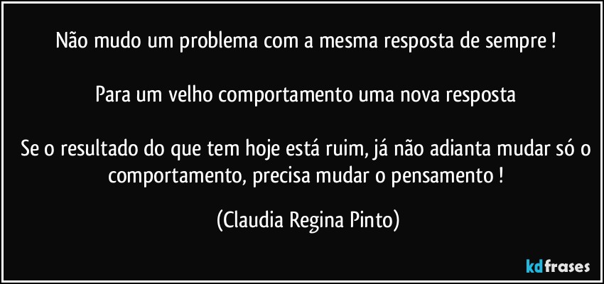 Não mudo um problema com a mesma resposta de sempre ! 

Para um velho comportamento uma nova resposta 

Se o resultado do que tem hoje está ruim, já não adianta mudar só o comportamento, precisa mudar o pensamento ! (Claudia Regina Pinto)