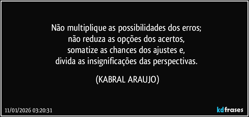 Não multiplique as possibilidades dos erros; 
não reduza as opções dos acertos, 
somatize as chances dos ajustes e, 
divida as insignificações das perspectivas. (KABRAL ARAUJO)