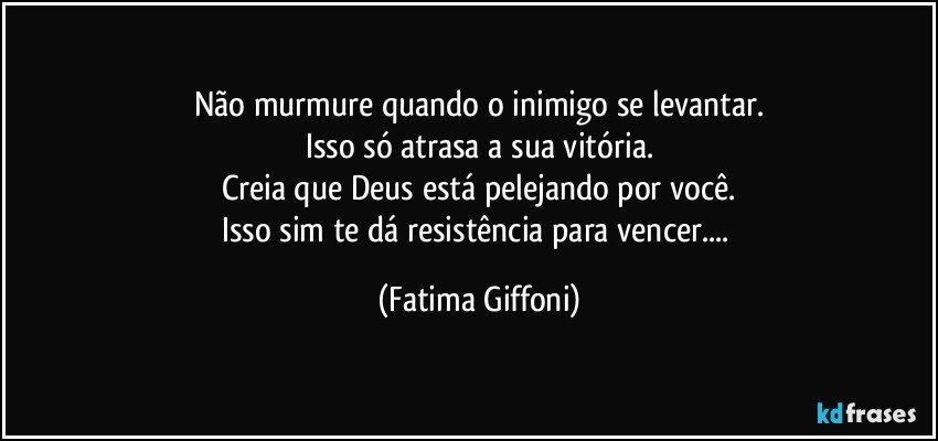 Não murmure quando o inimigo se levantar.
Isso só atrasa a sua vitória.
Creia que Deus está pelejando por você.
Isso sim te dá resistência para vencer... (Fatima Giffoni)