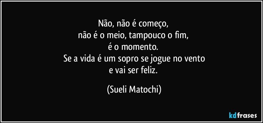 Não, não é começo, 
não é o meio, tampouco o fim, 
é o momento. 
Se a vida é um sopro se jogue no vento
e vai ser feliz. (Sueli Matochi)