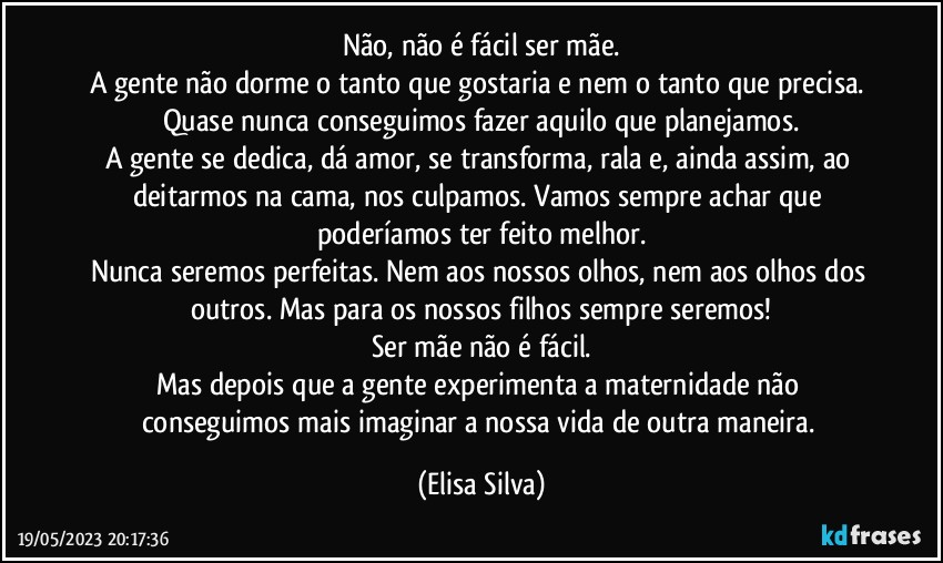 Não, não é fácil ser mãe.
A gente não dorme o tanto que gostaria e nem o tanto que precisa. Quase nunca conseguimos fazer aquilo que planejamos.
A gente se dedica, dá amor, se transforma, rala e, ainda assim, ao deitarmos na cama, nos culpamos. Vamos sempre achar que poderíamos ter feito melhor.
Nunca seremos perfeitas. Nem aos nossos olhos, nem aos olhos dos outros. Mas para os nossos filhos sempre seremos!
Ser mãe não é fácil.
Mas depois que a gente experimenta a maternidade não conseguimos mais imaginar a nossa vida de outra maneira. (Elisa Silva)