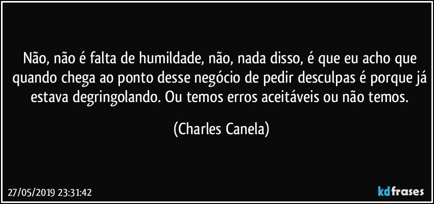 Não, não é falta de humildade, não, nada disso, é que eu acho que quando chega ao ponto desse negócio de pedir desculpas é porque já estava degringolando. Ou temos erros aceitáveis ou não temos. (Charles Canela)