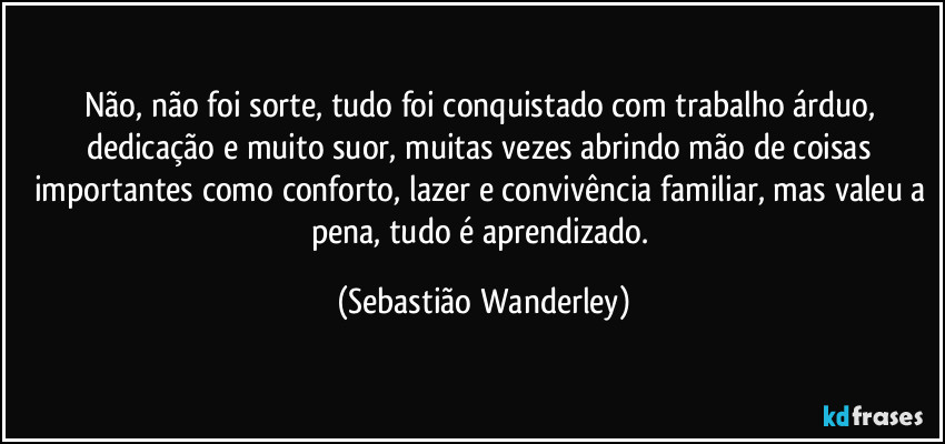 Não, não foi sorte, tudo foi conquistado com trabalho árduo, dedicação e muito suor, muitas vezes abrindo mão de coisas importantes como conforto, lazer e convivência familiar, mas valeu a pena, tudo é aprendizado. (Sebastião Wanderley)