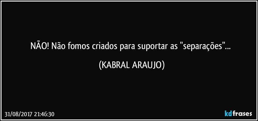 NÃO! Não fomos criados para suportar as "separações"... (KABRAL ARAUJO)