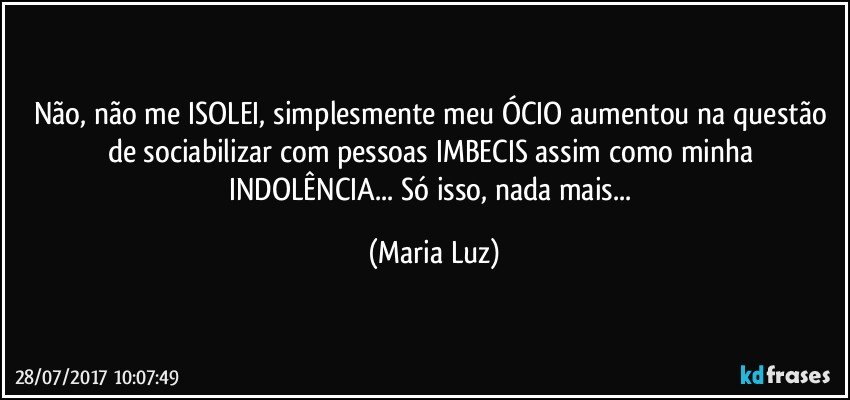 Não, não me ISOLEI, simplesmente meu ÓCIO aumentou na questão de sociabilizar com pessoas IMBECIS assim como minha INDOLÊNCIA... Só isso, nada mais... (Maria Luz)