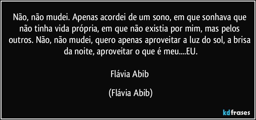 Não, não mudei. Apenas acordei de um sono, em que sonhava que não tinha vida própria, em que não existia por mim, mas pelos outros. Não, não mudei, quero apenas aproveitar a luz do sol, a brisa da noite, aproveitar o que é meu...EU.

Flávia Abib (Flávia Abib)