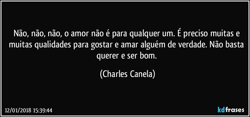 Não, não, não, o amor não é para qualquer um. É preciso muitas e muitas qualidades para gostar e amar alguém de verdade. Não basta querer e ser bom. (Charles Canela)