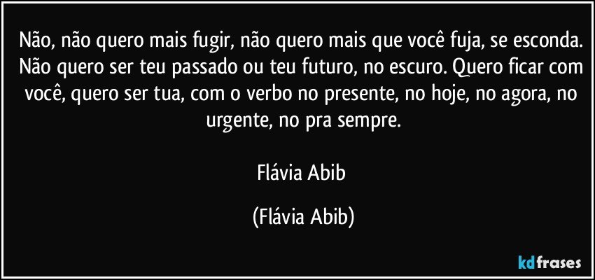 Não, não quero mais fugir, não quero mais que você fuja, se esconda. Não quero ser teu passado ou teu futuro, no escuro. Quero ficar com você, quero ser tua, com o verbo no presente, no hoje, no agora, no urgente, no pra sempre.

Flávia Abib (Flávia Abib)