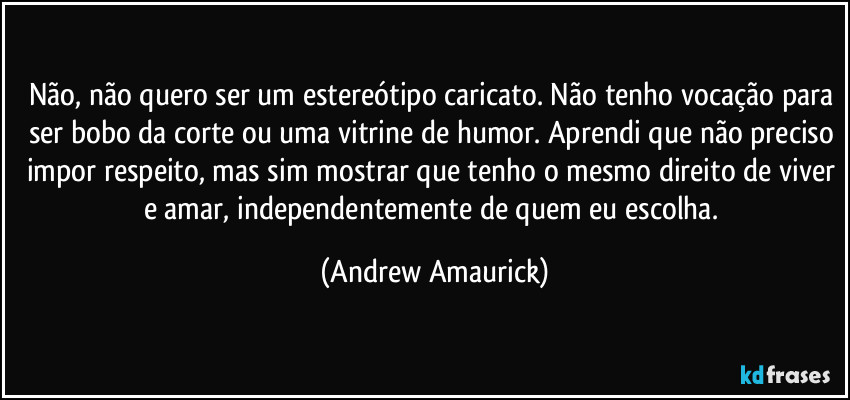 Não, não quero ser um estereótipo caricato. Não tenho vocação para ser bobo da corte ou uma vitrine de humor. Aprendi que não preciso impor respeito, mas sim mostrar que tenho o mesmo direito de viver e amar, independentemente de quem eu escolha. (Andrew Amaurick)