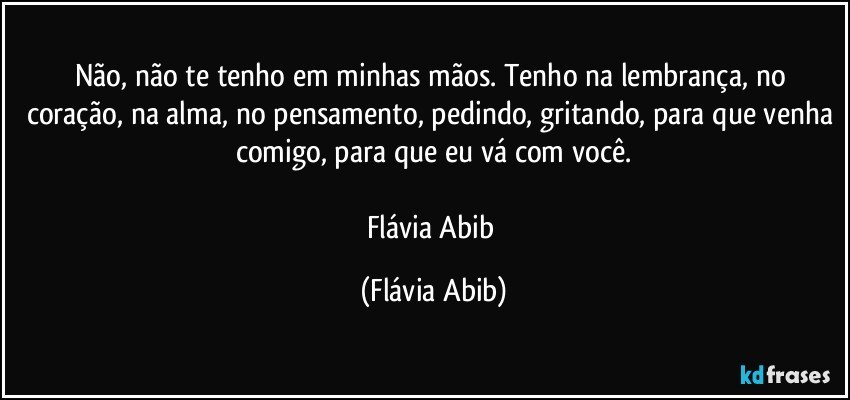 Não, não te tenho em minhas mãos. Tenho na lembrança, no coração, na alma, no pensamento, pedindo, gritando, para que venha comigo, para que eu vá com você.

Flávia Abib (Flávia Abib)