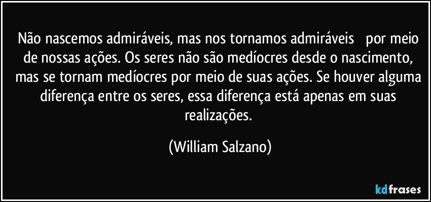 Não nascemos admiráveis, mas nos tornamos admiráveis ​​por meio de nossas ações.  Os seres não são medíocres desde o nascimento, mas se tornam medíocres por meio de suas ações.  Se houver alguma diferença entre os seres, essa diferença está apenas em suas realizações. (William Salzano)