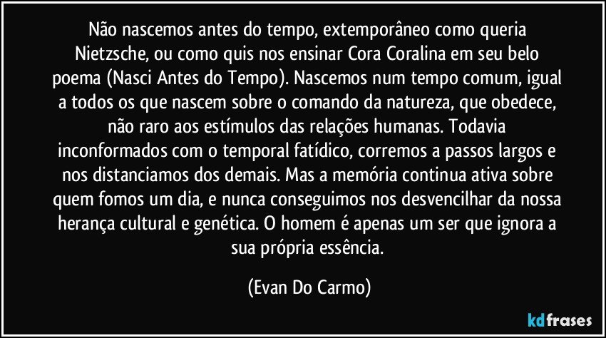 Não nascemos antes do tempo, extemporâneo como queria Nietzsche, ou como quis nos ensinar Cora Coralina em seu belo poema (Nasci Antes do Tempo). Nascemos num tempo comum, igual a todos os que nascem sobre o comando da natureza, que obedece, não raro aos estímulos das relações humanas. Todavia inconformados com o temporal fatídico, corremos a passos largos e nos distanciamos dos demais. Mas a memória continua ativa sobre quem fomos um dia, e nunca conseguimos nos desvencilhar da nossa herança cultural e genética. O homem é apenas um ser que ignora a sua própria essência. (Evan Do Carmo)