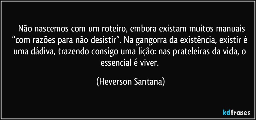 ⁠⁠Não nascemos com um roteiro, embora existam muitos manuais “com razões para não desistir”. Na gangorra da existência, existir é uma dádiva, trazendo consigo uma lição: nas prateleiras da vida, o essencial é viver. (Heverson Santana)