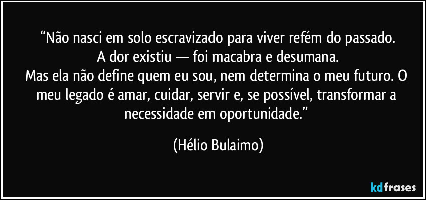“Não nasci em solo escravizado para viver refém do passado.
A dor existiu — foi macabra e desumana.
Mas ela não define quem eu sou, nem determina o meu futuro. O meu legado é amar, cuidar, servir e, se possível, transformar a necessidade em oportunidade.” (Hélio Bulaimo)