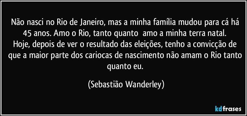 Não nasci no Rio de Janeiro, mas a minha família mudou para cá há 45 anos. Amo o Rio, tanto quanto amo a minha terra natal. 
Hoje, depois de ver o resultado das eleições, tenho a convicção de que a maior parte dos cariocas de nascimento não amam o Rio tanto quanto eu. (Sebastião Wanderley)