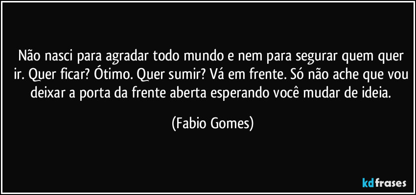 Não nasci para agradar todo mundo e nem para segurar quem quer ir. Quer ficar? Ótimo. Quer sumir? Vá em frente. Só não ache que vou deixar a porta da frente aberta esperando você mudar de ideia. (Fabio Gomes)