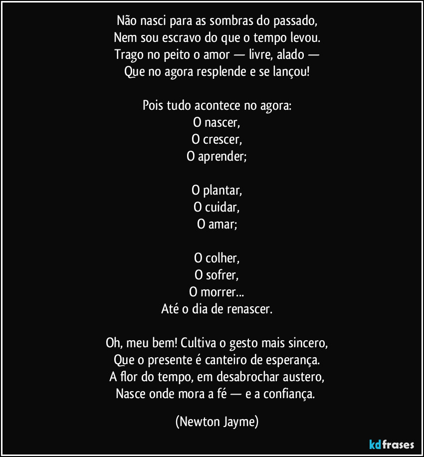 Não nasci para as sombras do passado,
Nem sou escravo do que o tempo levou.
Trago no peito o amor — livre, alado —
Que no agora resplende e se lançou!
Pois tudo acontece no agora:
O nascer,
O crescer,
O aprender;
O plantar,
O cuidar,
O amar;
O colher,
O sofrer,
O morrer...
Até o dia de renascer.
Oh, meu bem! Cultiva o gesto mais sincero,
Que o presente é canteiro de esperança.
A flor do tempo, em desabrochar austero,
Nasce onde mora a fé — e a confiança. (Newton Jayme)