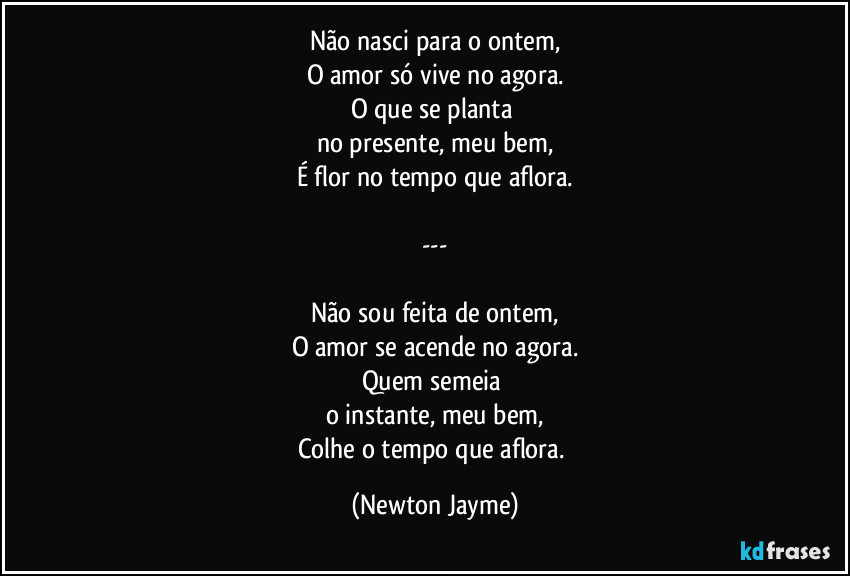 Não nasci para o ontem,
O amor só vive no agora.
O que se planta 
no presente, meu bem,
É flor no tempo que aflora.

---

Não sou feita de ontem,
O amor se acende no agora.
Quem semeia 
o instante, meu bem,
Colhe o tempo que aflora. (Newton Jayme)
