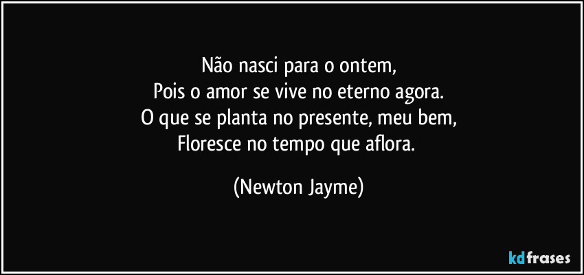 Não nasci para o ontem,
Pois o amor se vive no eterno agora.
O que se planta no presente, meu bem,
Floresce no tempo que aflora. (Newton Jayme)